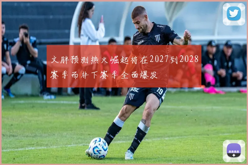 文胖预测热火崛起将在2027到2028赛季而非下赛季全面爆发