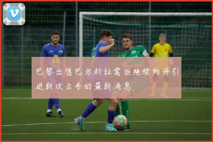巴黎出售巴尔科拉需拒绝续约并引进新攻击手的最新消息
