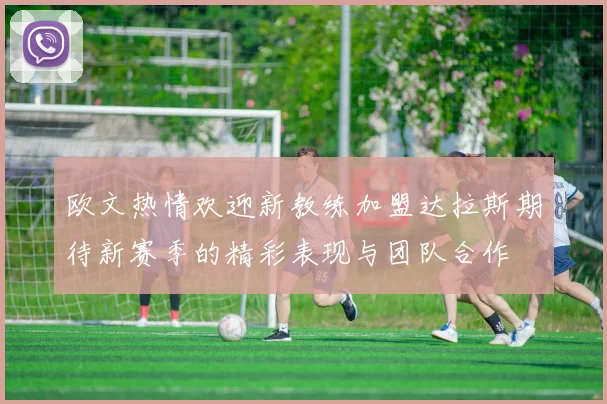 欧文热情欢迎新教练加盟达拉斯期待新赛季的精彩表现与团队合作