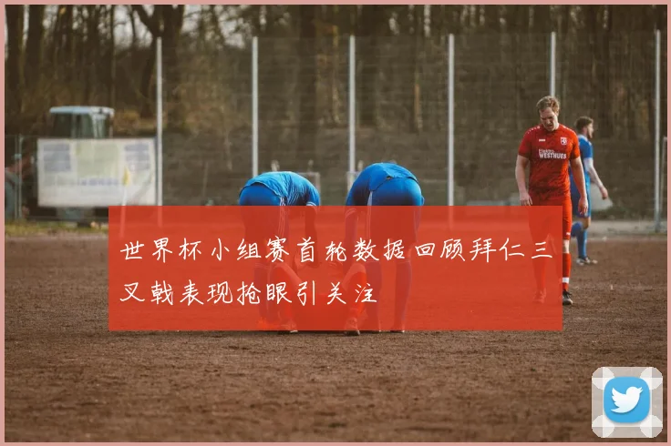 世界杯小组赛首轮数据回顾拜仁三叉戟表现抢眼引关注