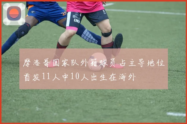 摩洛哥国家队外籍球员占主导地位首发11人中10人出生在海外