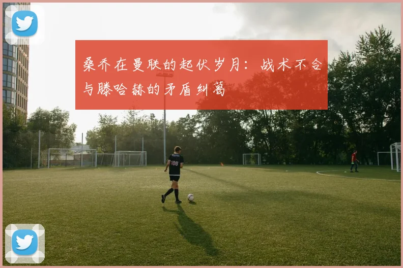 桑乔在曼联的起伏岁月：战术不合与滕哈赫的矛盾纠葛
