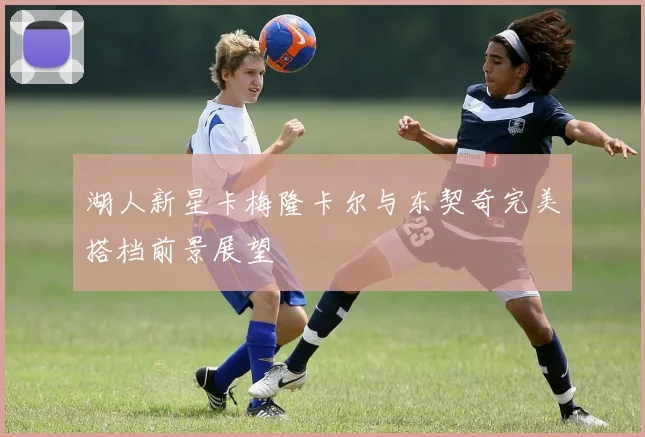 湖人新星卡梅隆卡尔与东契奇完美搭档前景展望