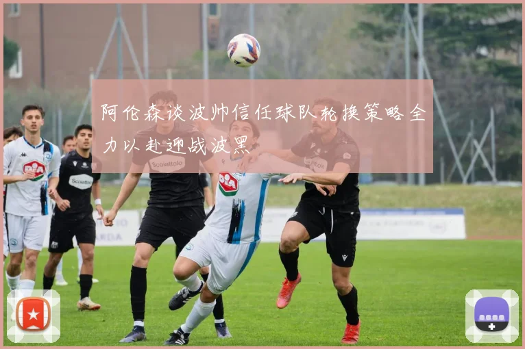 阿伦森谈波帅信任球队轮换策略全力以赴迎战波黑