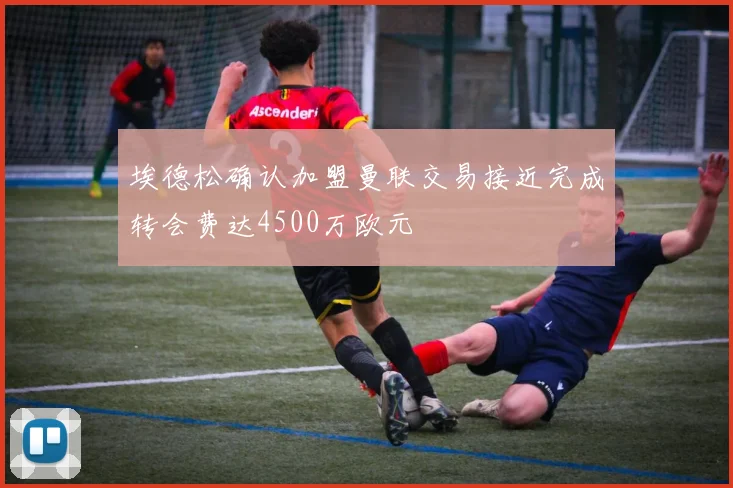 埃德松确认加盟曼联交易接近完成转会费达4500万欧元