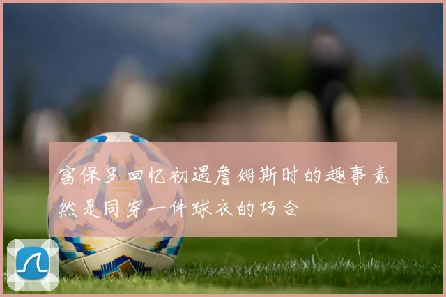 富保罗回忆初遇詹姆斯时的趣事竟然是同穿一件球衣的巧合